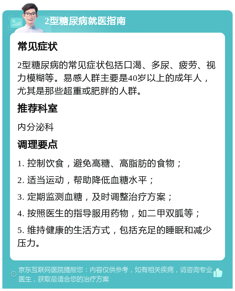 2型糖尿病就医指南 常见症状 2型糖尿病的常见症状包括口渴、多尿、疲劳、视力模糊等。易感人群主要是40岁以上的成年人，尤其是那些超重或肥胖的人群。 推荐科室 内分泌科 调理要点 1. 控制饮食，避免高糖、高脂肪的食物； 2. 适当运动，帮助降低血糖水平； 3. 定期监测血糖，及时调整治疗方案； 4. 按照医生的指导服用药物，如二甲双胍等； 5. 维持健康的生活方式，包括充足的睡眠和减少压力。