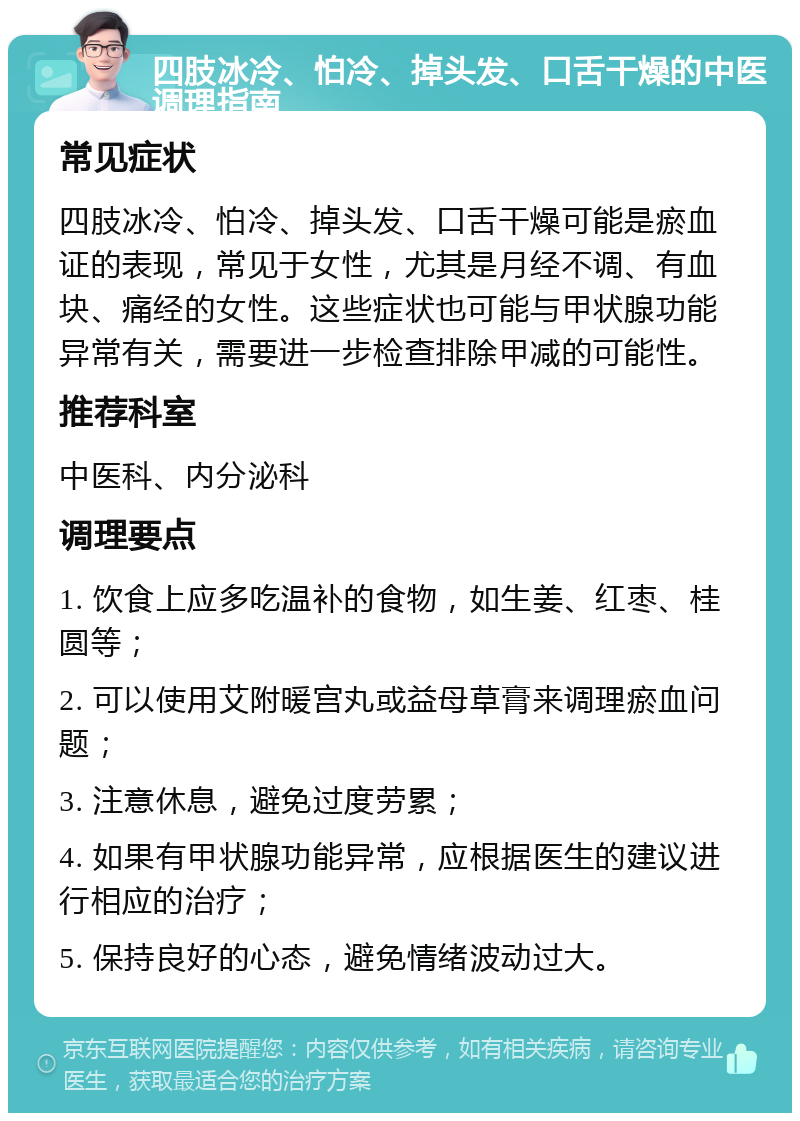 四肢冰冷、怕冷、掉头发、口舌干燥的中医调理指南 常见症状 四肢冰冷、怕冷、掉头发、口舌干燥可能是瘀血证的表现，常见于女性，尤其是月经不调、有血块、痛经的女性。这些症状也可能与甲状腺功能异常有关，需要进一步检查排除甲减的可能性。 推荐科室 中医科、内分泌科 调理要点 1. 饮食上应多吃温补的食物，如生姜、红枣、桂圆等； 2. 可以使用艾附暖宫丸或益母草膏来调理瘀血问题； 3. 注意休息，避免过度劳累； 4. 如果有甲状腺功能异常，应根据医生的建议进行相应的治疗； 5. 保持良好的心态，避免情绪波动过大。