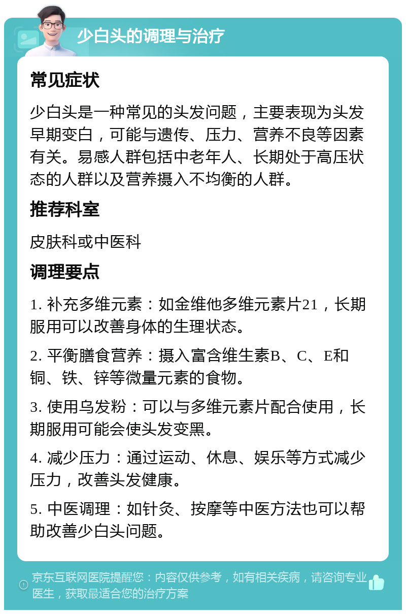 少白头的调理与治疗 常见症状 少白头是一种常见的头发问题，主要表现为头发早期变白，可能与遗传、压力、营养不良等因素有关。易感人群包括中老年人、长期处于高压状态的人群以及营养摄入不均衡的人群。 推荐科室 皮肤科或中医科 调理要点 1. 补充多维元素：如金维他多维元素片21，长期服用可以改善身体的生理状态。 2. 平衡膳食营养：摄入富含维生素B、C、E和铜、铁、锌等微量元素的食物。 3. 使用乌发粉：可以与多维元素片配合使用，长期服用可能会使头发变黑。 4. 减少压力：通过运动、休息、娱乐等方式减少压力，改善头发健康。 5. 中医调理：如针灸、按摩等中医方法也可以帮助改善少白头问题。