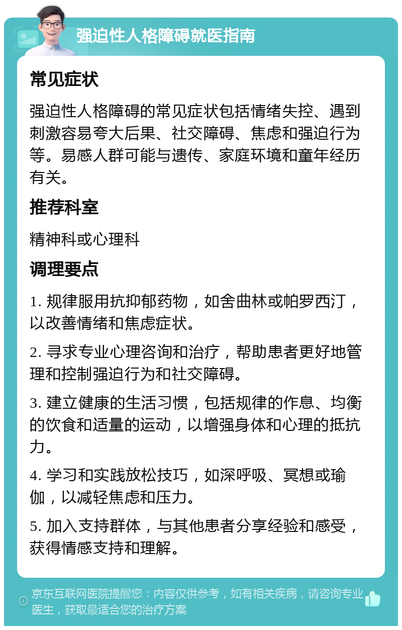 强迫性人格障碍就医指南 常见症状 强迫性人格障碍的常见症状包括情绪失控、遇到刺激容易夸大后果、社交障碍、焦虑和强迫行为等。易感人群可能与遗传、家庭环境和童年经历有关。 推荐科室 精神科或心理科 调理要点 1. 规律服用抗抑郁药物，如舍曲林或帕罗西汀，以改善情绪和焦虑症状。 2. 寻求专业心理咨询和治疗，帮助患者更好地管理和控制强迫行为和社交障碍。 3. 建立健康的生活习惯，包括规律的作息、均衡的饮食和适量的运动，以增强身体和心理的抵抗力。 4. 学习和实践放松技巧，如深呼吸、冥想或瑜伽，以减轻焦虑和压力。 5. 加入支持群体，与其他患者分享经验和感受，获得情感支持和理解。