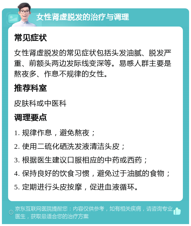 女性肾虚脱发的治疗与调理 常见症状 女性肾虚脱发的常见症状包括头发油腻、脱发严重、前额头两边发际线变深等。易感人群主要是熬夜多、作息不规律的女性。 推荐科室 皮肤科或中医科 调理要点 1. 规律作息，避免熬夜； 2. 使用二硫化硒洗发液清洁头皮； 3. 根据医生建议口服相应的中药或西药； 4. 保持良好的饮食习惯，避免过于油腻的食物； 5. 定期进行头皮按摩，促进血液循环。