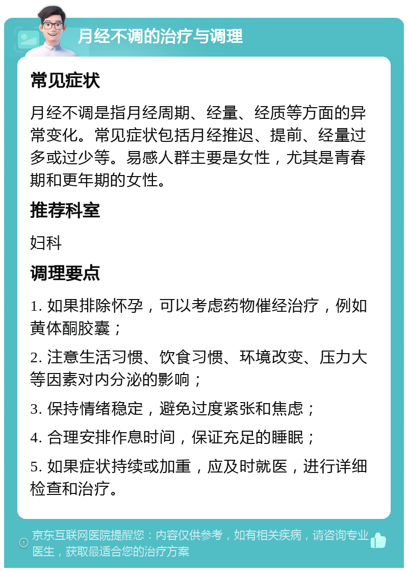 月经不调的治疗与调理 常见症状 月经不调是指月经周期、经量、经质等方面的异常变化。常见症状包括月经推迟、提前、经量过多或过少等。易感人群主要是女性，尤其是青春期和更年期的女性。 推荐科室 妇科 调理要点 1. 如果排除怀孕，可以考虑药物催经治疗，例如黄体酮胶囊； 2. 注意生活习惯、饮食习惯、环境改变、压力大等因素对内分泌的影响； 3. 保持情绪稳定，避免过度紧张和焦虑； 4. 合理安排作息时间，保证充足的睡眠； 5. 如果症状持续或加重，应及时就医，进行详细检查和治疗。