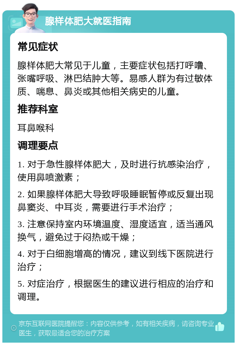 腺样体肥大就医指南 常见症状 腺样体肥大常见于儿童，主要症状包括打呼噜、张嘴呼吸、淋巴结肿大等。易感人群为有过敏体质、喘息、鼻炎或其他相关病史的儿童。 推荐科室 耳鼻喉科 调理要点 1. 对于急性腺样体肥大，及时进行抗感染治疗，使用鼻喷激素； 2. 如果腺样体肥大导致呼吸睡眠暂停或反复出现鼻窦炎、中耳炎，需要进行手术治疗； 3. 注意保持室内环境温度、湿度适宜，适当通风换气，避免过于闷热或干燥； 4. 对于白细胞增高的情况，建议到线下医院进行治疗； 5. 对症治疗，根据医生的建议进行相应的治疗和调理。