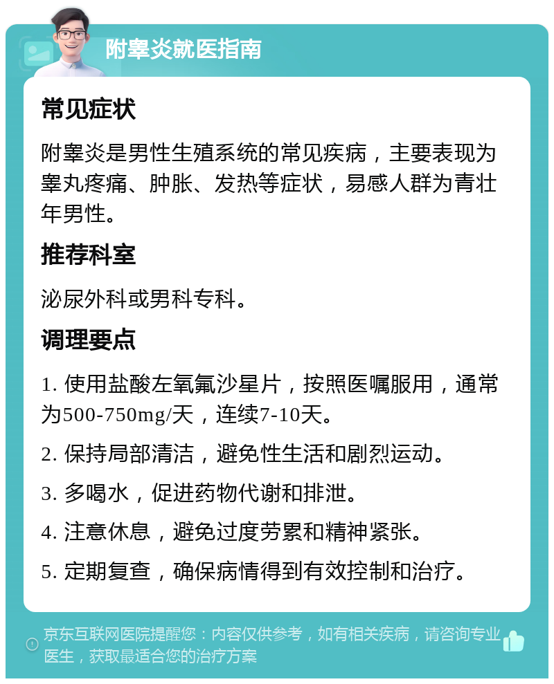 附睾炎就医指南 常见症状 附睾炎是男性生殖系统的常见疾病，主要表现为睾丸疼痛、肿胀、发热等症状，易感人群为青壮年男性。 推荐科室 泌尿外科或男科专科。 调理要点 1. 使用盐酸左氧氟沙星片，按照医嘱服用，通常为500-750mg/天，连续7-10天。 2. 保持局部清洁，避免性生活和剧烈运动。 3. 多喝水，促进药物代谢和排泄。 4. 注意休息，避免过度劳累和精神紧张。 5. 定期复查，确保病情得到有效控制和治疗。