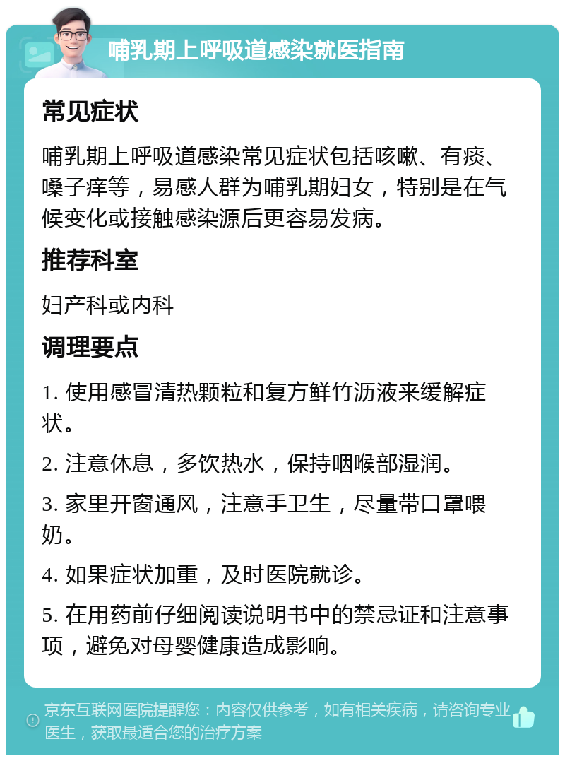 哺乳期上呼吸道感染就医指南 常见症状 哺乳期上呼吸道感染常见症状包括咳嗽、有痰、嗓子痒等，易感人群为哺乳期妇女，特别是在气候变化或接触感染源后更容易发病。 推荐科室 妇产科或内科 调理要点 1. 使用感冒清热颗粒和复方鲜竹沥液来缓解症状。 2. 注意休息，多饮热水，保持咽喉部湿润。 3. 家里开窗通风，注意手卫生，尽量带口罩喂奶。 4. 如果症状加重，及时医院就诊。 5. 在用药前仔细阅读说明书中的禁忌证和注意事项，避免对母婴健康造成影响。