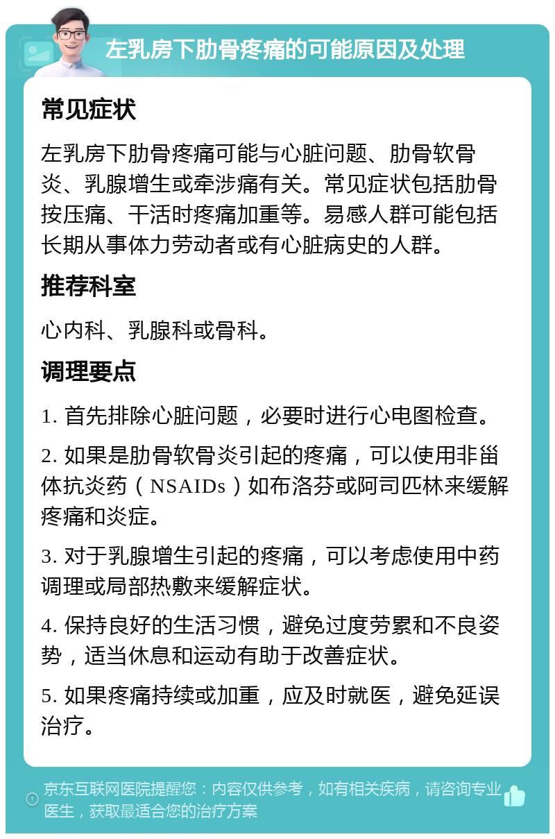 左乳房下肋骨疼痛的可能原因及处理 常见症状 左乳房下肋骨疼痛可能与心脏问题、肋骨软骨炎、乳腺增生或牵涉痛有关。常见症状包括肋骨按压痛、干活时疼痛加重等。易感人群可能包括长期从事体力劳动者或有心脏病史的人群。 推荐科室 心内科、乳腺科或骨科。 调理要点 1. 首先排除心脏问题，必要时进行心电图检查。 2. 如果是肋骨软骨炎引起的疼痛，可以使用非甾体抗炎药（NSAIDs）如布洛芬或阿司匹林来缓解疼痛和炎症。 3. 对于乳腺增生引起的疼痛，可以考虑使用中药调理或局部热敷来缓解症状。 4. 保持良好的生活习惯，避免过度劳累和不良姿势，适当休息和运动有助于改善症状。 5. 如果疼痛持续或加重，应及时就医，避免延误治疗。