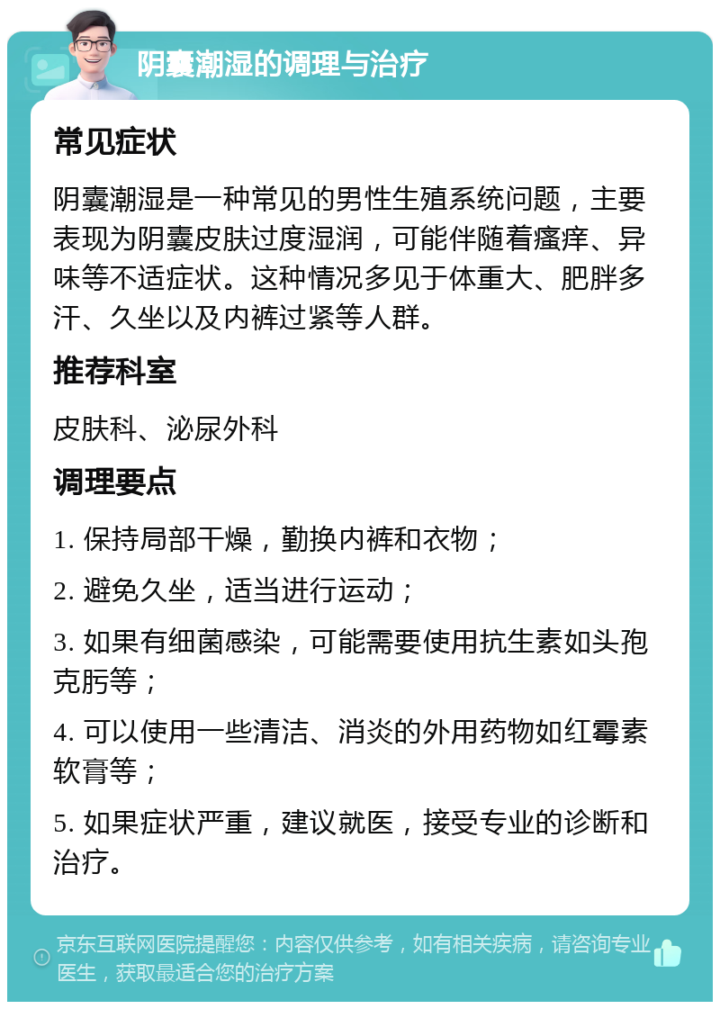 阴囊潮湿的调理与治疗 常见症状 阴囊潮湿是一种常见的男性生殖系统问题，主要表现为阴囊皮肤过度湿润，可能伴随着瘙痒、异味等不适症状。这种情况多见于体重大、肥胖多汗、久坐以及内裤过紧等人群。 推荐科室 皮肤科、泌尿外科 调理要点 1. 保持局部干燥，勤换内裤和衣物； 2. 避免久坐，适当进行运动； 3. 如果有细菌感染，可能需要使用抗生素如头孢克肟等； 4. 可以使用一些清洁、消炎的外用药物如红霉素软膏等； 5. 如果症状严重，建议就医，接受专业的诊断和治疗。