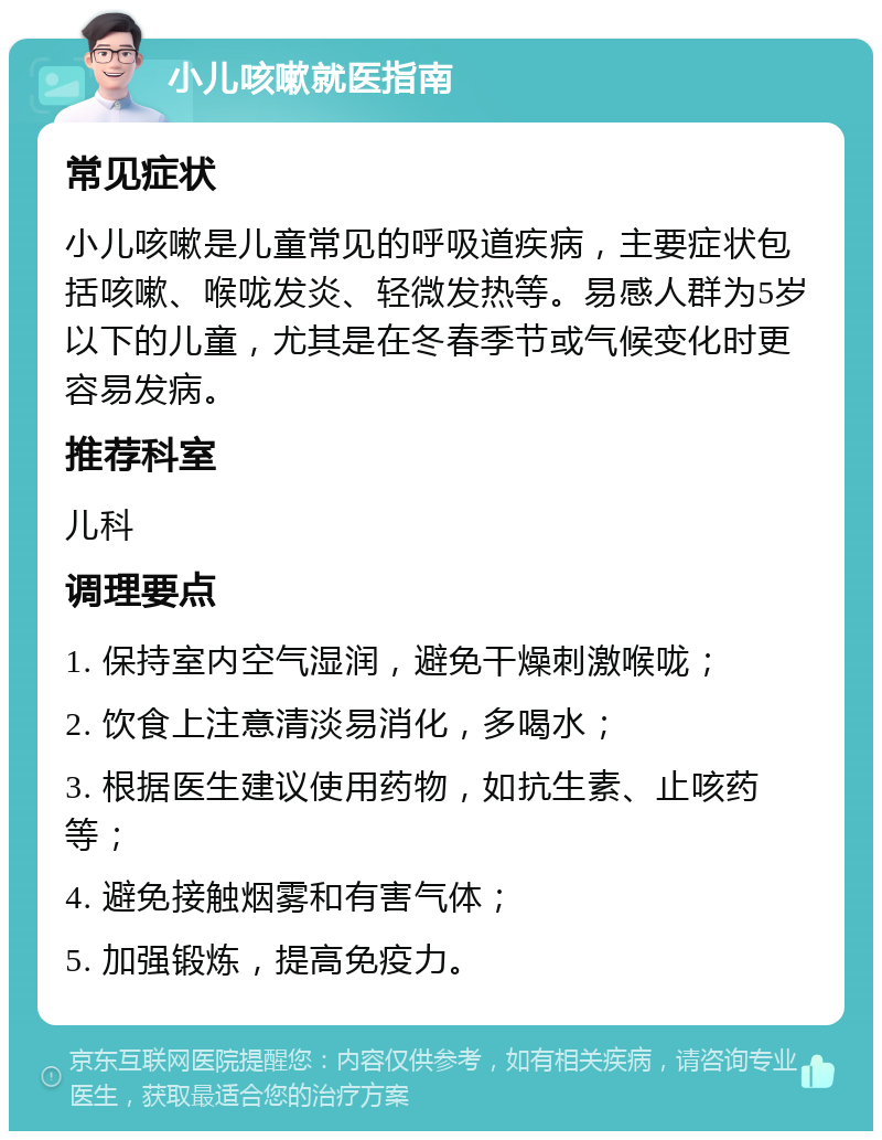 小儿咳嗽就医指南 常见症状 小儿咳嗽是儿童常见的呼吸道疾病，主要症状包括咳嗽、喉咙发炎、轻微发热等。易感人群为5岁以下的儿童，尤其是在冬春季节或气候变化时更容易发病。 推荐科室 儿科 调理要点 1. 保持室内空气湿润，避免干燥刺激喉咙； 2. 饮食上注意清淡易消化，多喝水； 3. 根据医生建议使用药物，如抗生素、止咳药等； 4. 避免接触烟雾和有害气体； 5. 加强锻炼，提高免疫力。