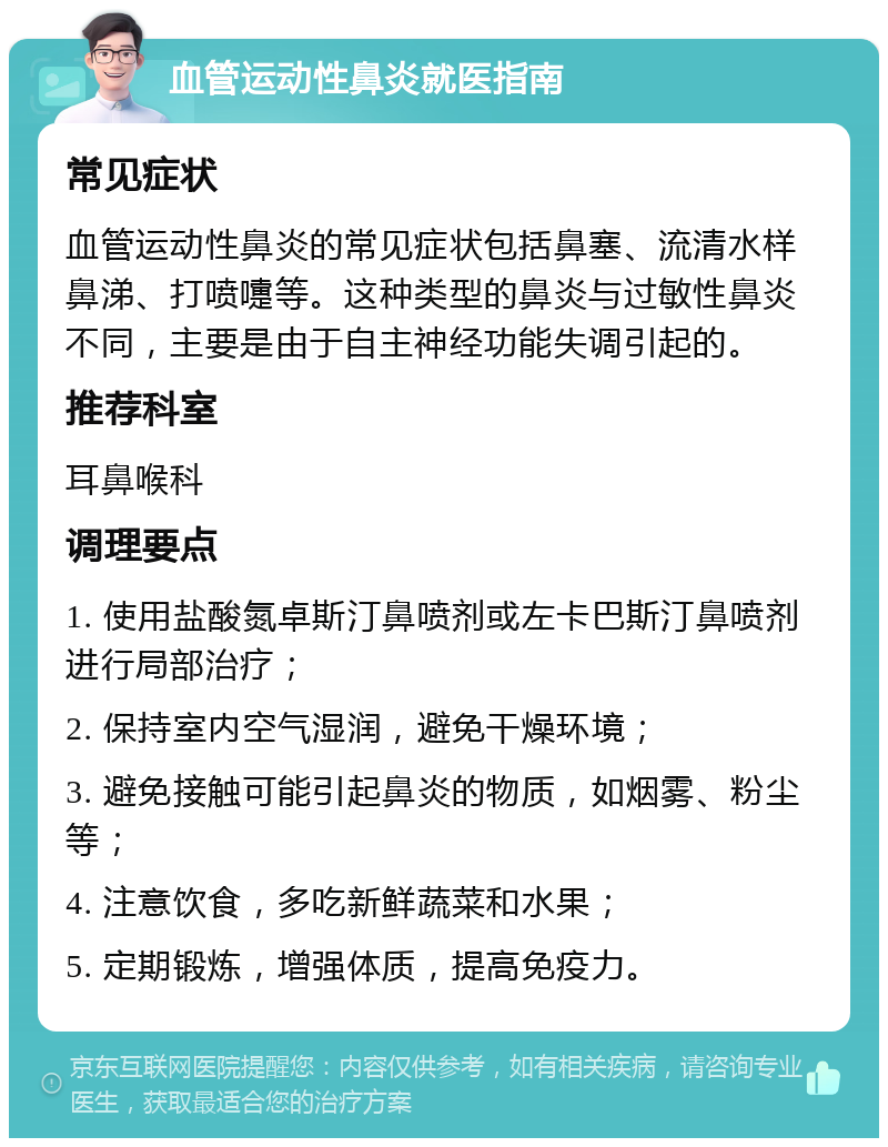 血管运动性鼻炎就医指南 常见症状 血管运动性鼻炎的常见症状包括鼻塞、流清水样鼻涕、打喷嚏等。这种类型的鼻炎与过敏性鼻炎不同，主要是由于自主神经功能失调引起的。 推荐科室 耳鼻喉科 调理要点 1. 使用盐酸氮卓斯汀鼻喷剂或左卡巴斯汀鼻喷剂进行局部治疗； 2. 保持室内空气湿润，避免干燥环境； 3. 避免接触可能引起鼻炎的物质，如烟雾、粉尘等； 4. 注意饮食，多吃新鲜蔬菜和水果； 5. 定期锻炼，增强体质，提高免疫力。