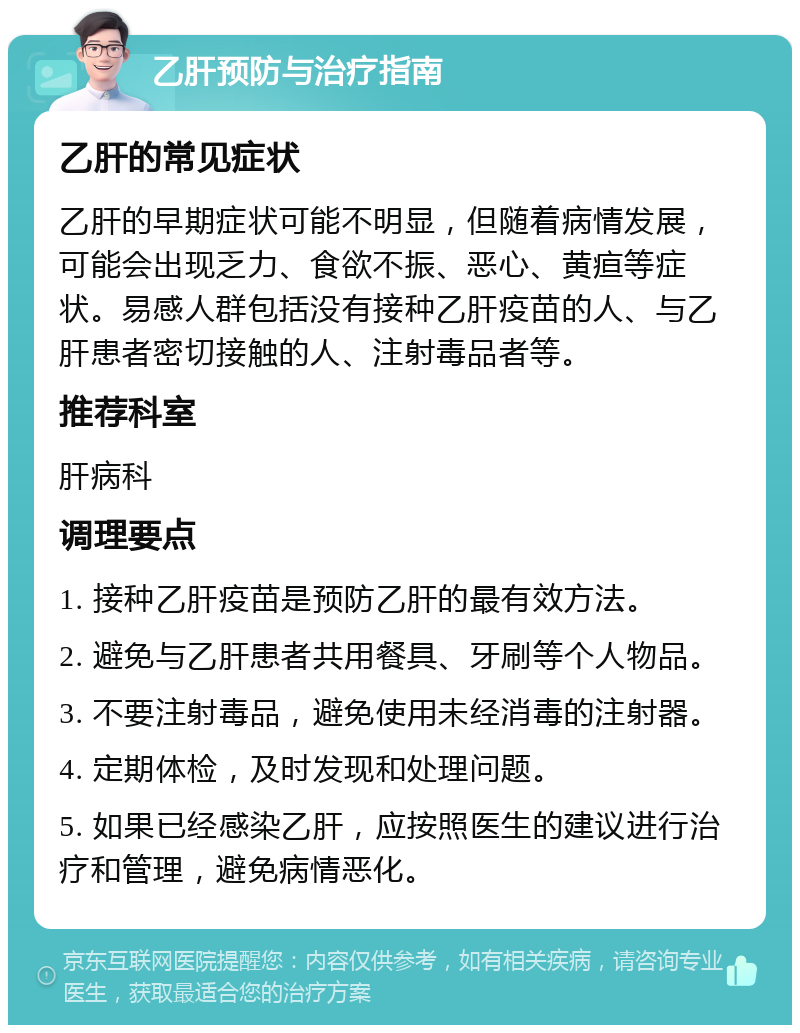 乙肝预防与治疗指南 乙肝的常见症状 乙肝的早期症状可能不明显，但随着病情发展，可能会出现乏力、食欲不振、恶心、黄疸等症状。易感人群包括没有接种乙肝疫苗的人、与乙肝患者密切接触的人、注射毒品者等。 推荐科室 肝病科 调理要点 1. 接种乙肝疫苗是预防乙肝的最有效方法。 2. 避免与乙肝患者共用餐具、牙刷等个人物品。 3. 不要注射毒品，避免使用未经消毒的注射器。 4. 定期体检，及时发现和处理问题。 5. 如果已经感染乙肝，应按照医生的建议进行治疗和管理，避免病情恶化。