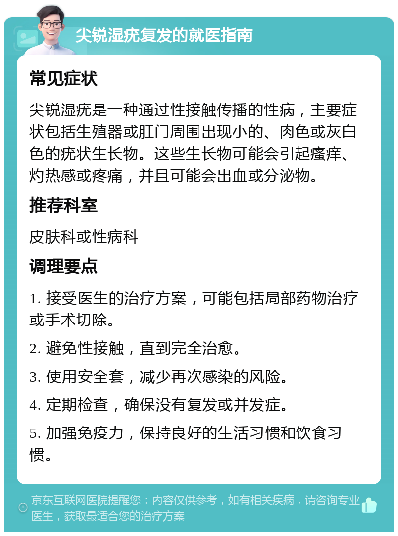 尖锐湿疣复发的就医指南 常见症状 尖锐湿疣是一种通过性接触传播的性病，主要症状包括生殖器或肛门周围出现小的、肉色或灰白色的疣状生长物。这些生长物可能会引起瘙痒、灼热感或疼痛，并且可能会出血或分泌物。 推荐科室 皮肤科或性病科 调理要点 1. 接受医生的治疗方案，可能包括局部药物治疗或手术切除。 2. 避免性接触，直到完全治愈。 3. 使用安全套，减少再次感染的风险。 4. 定期检查，确保没有复发或并发症。 5. 加强免疫力，保持良好的生活习惯和饮食习惯。