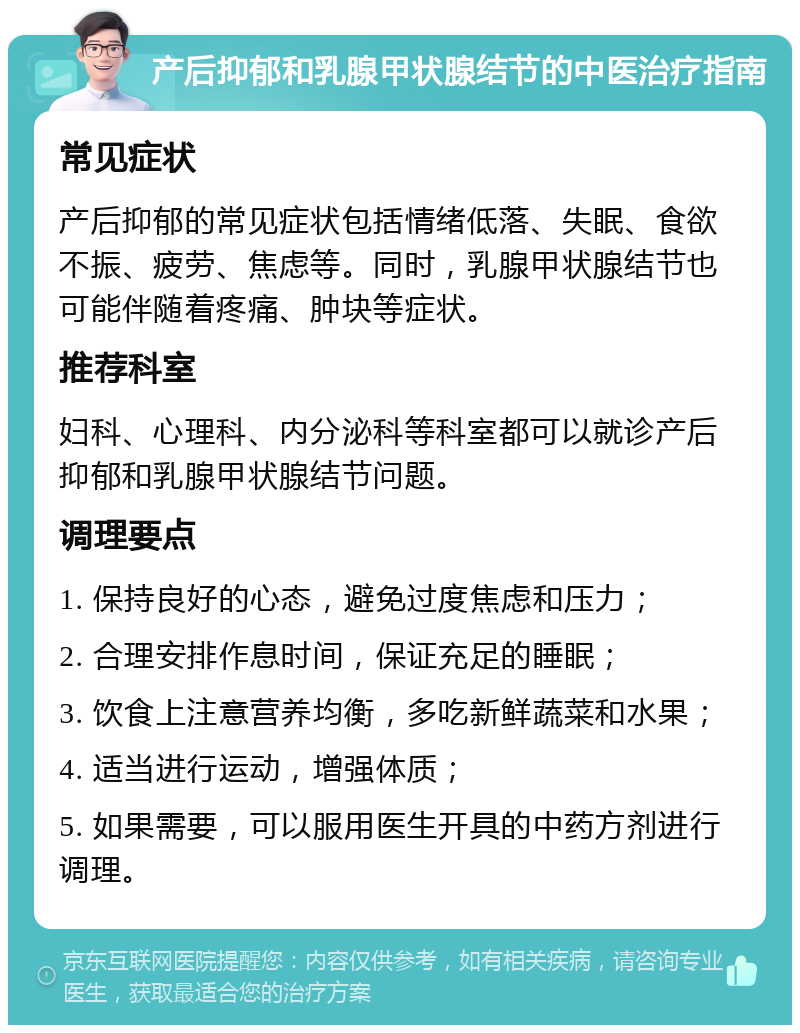 产后抑郁和乳腺甲状腺结节的中医治疗指南 常见症状 产后抑郁的常见症状包括情绪低落、失眠、食欲不振、疲劳、焦虑等。同时，乳腺甲状腺结节也可能伴随着疼痛、肿块等症状。 推荐科室 妇科、心理科、内分泌科等科室都可以就诊产后抑郁和乳腺甲状腺结节问题。 调理要点 1. 保持良好的心态，避免过度焦虑和压力； 2. 合理安排作息时间，保证充足的睡眠； 3. 饮食上注意营养均衡，多吃新鲜蔬菜和水果； 4. 适当进行运动，增强体质； 5. 如果需要，可以服用医生开具的中药方剂进行调理。