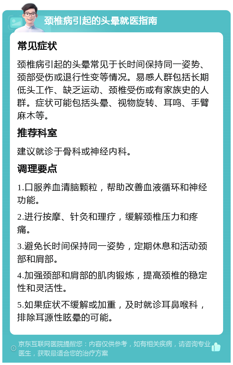 颈椎病引起的头晕就医指南 常见症状 颈椎病引起的头晕常见于长时间保持同一姿势、颈部受伤或退行性变等情况。易感人群包括长期低头工作、缺乏运动、颈椎受伤或有家族史的人群。症状可能包括头晕、视物旋转、耳鸣、手臂麻木等。 推荐科室 建议就诊于骨科或神经内科。 调理要点 1.口服养血清脑颗粒，帮助改善血液循环和神经功能。 2.进行按摩、针灸和理疗，缓解颈椎压力和疼痛。 3.避免长时间保持同一姿势，定期休息和活动颈部和肩部。 4.加强颈部和肩部的肌肉锻炼，提高颈椎的稳定性和灵活性。 5.如果症状不缓解或加重，及时就诊耳鼻喉科，排除耳源性眩晕的可能。