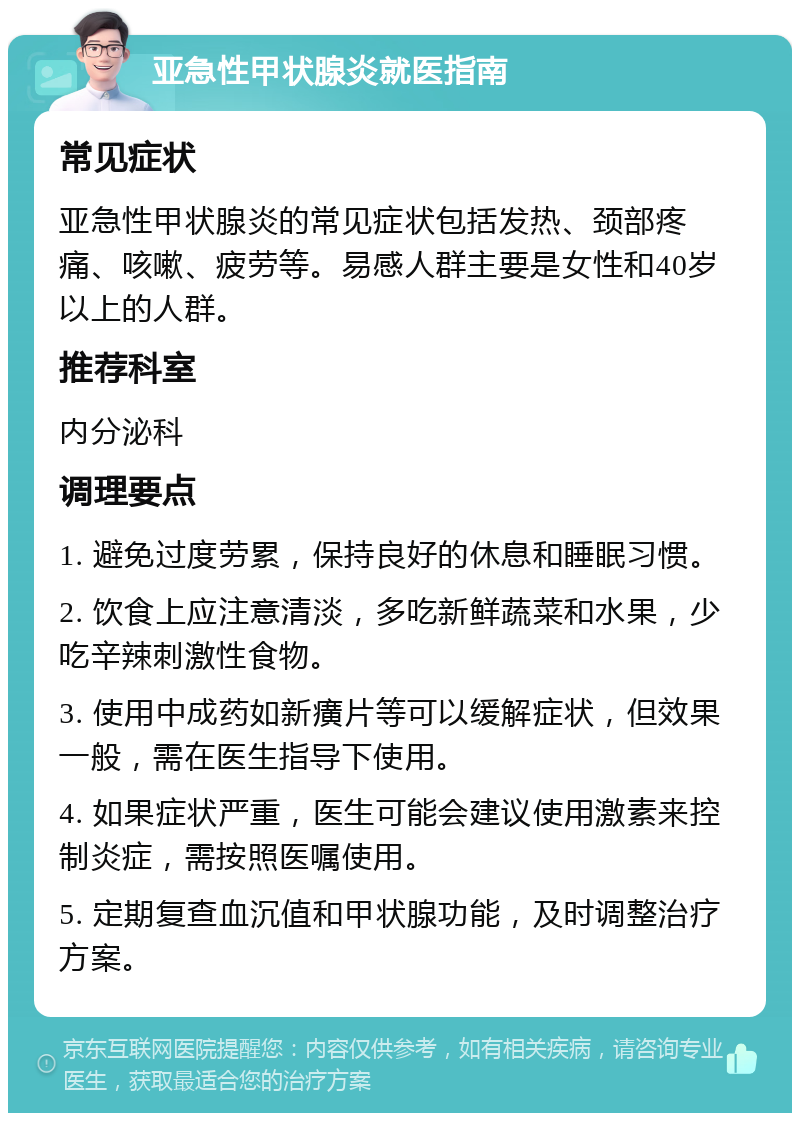 亚急性甲状腺炎就医指南 常见症状 亚急性甲状腺炎的常见症状包括发热、颈部疼痛、咳嗽、疲劳等。易感人群主要是女性和40岁以上的人群。 推荐科室 内分泌科 调理要点 1. 避免过度劳累，保持良好的休息和睡眠习惯。 2. 饮食上应注意清淡，多吃新鲜蔬菜和水果，少吃辛辣刺激性食物。 3. 使用中成药如新癀片等可以缓解症状，但效果一般，需在医生指导下使用。 4. 如果症状严重，医生可能会建议使用激素来控制炎症，需按照医嘱使用。 5. 定期复查血沉值和甲状腺功能，及时调整治疗方案。