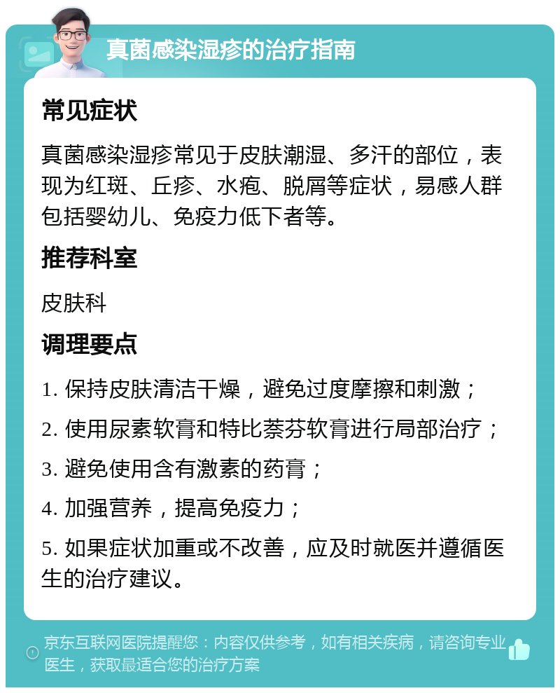 真菌感染湿疹的治疗指南 常见症状 真菌感染湿疹常见于皮肤潮湿、多汗的部位，表现为红斑、丘疹、水疱、脱屑等症状，易感人群包括婴幼儿、免疫力低下者等。 推荐科室 皮肤科 调理要点 1. 保持皮肤清洁干燥，避免过度摩擦和刺激； 2. 使用尿素软膏和特比萘芬软膏进行局部治疗； 3. 避免使用含有激素的药膏； 4. 加强营养，提高免疫力； 5. 如果症状加重或不改善，应及时就医并遵循医生的治疗建议。