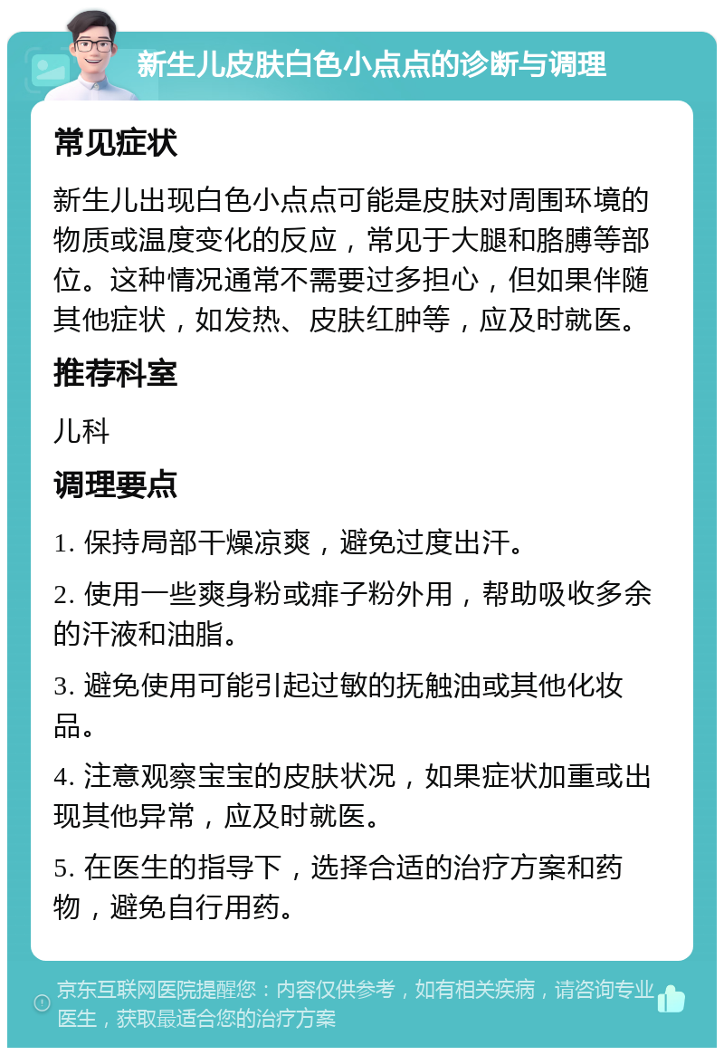 新生儿皮肤白色小点点的诊断与调理 常见症状 新生儿出现白色小点点可能是皮肤对周围环境的物质或温度变化的反应，常见于大腿和胳膊等部位。这种情况通常不需要过多担心，但如果伴随其他症状，如发热、皮肤红肿等，应及时就医。 推荐科室 儿科 调理要点 1. 保持局部干燥凉爽，避免过度出汗。 2. 使用一些爽身粉或痱子粉外用，帮助吸收多余的汗液和油脂。 3. 避免使用可能引起过敏的抚触油或其他化妆品。 4. 注意观察宝宝的皮肤状况，如果症状加重或出现其他异常，应及时就医。 5. 在医生的指导下，选择合适的治疗方案和药物，避免自行用药。