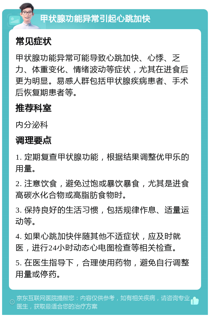 甲状腺功能异常引起心跳加快 常见症状 甲状腺功能异常可能导致心跳加快、心悸、乏力、体重变化、情绪波动等症状，尤其在进食后更为明显。易感人群包括甲状腺疾病患者、手术后恢复期患者等。 推荐科室 内分泌科 调理要点 1. 定期复查甲状腺功能，根据结果调整优甲乐的用量。 2. 注意饮食，避免过饱或暴饮暴食，尤其是进食高碳水化合物或高脂肪食物时。 3. 保持良好的生活习惯，包括规律作息、适量运动等。 4. 如果心跳加快伴随其他不适症状，应及时就医，进行24小时动态心电图检查等相关检查。 5. 在医生指导下，合理使用药物，避免自行调整用量或停药。