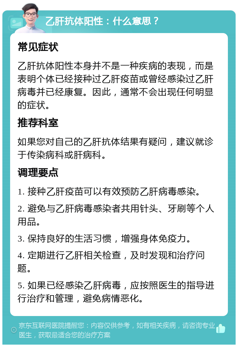 乙肝抗体阳性：什么意思？ 常见症状 乙肝抗体阳性本身并不是一种疾病的表现，而是表明个体已经接种过乙肝疫苗或曾经感染过乙肝病毒并已经康复。因此，通常不会出现任何明显的症状。 推荐科室 如果您对自己的乙肝抗体结果有疑问，建议就诊于传染病科或肝病科。 调理要点 1. 接种乙肝疫苗可以有效预防乙肝病毒感染。 2. 避免与乙肝病毒感染者共用针头、牙刷等个人用品。 3. 保持良好的生活习惯，增强身体免疫力。 4. 定期进行乙肝相关检查，及时发现和治疗问题。 5. 如果已经感染乙肝病毒，应按照医生的指导进行治疗和管理，避免病情恶化。