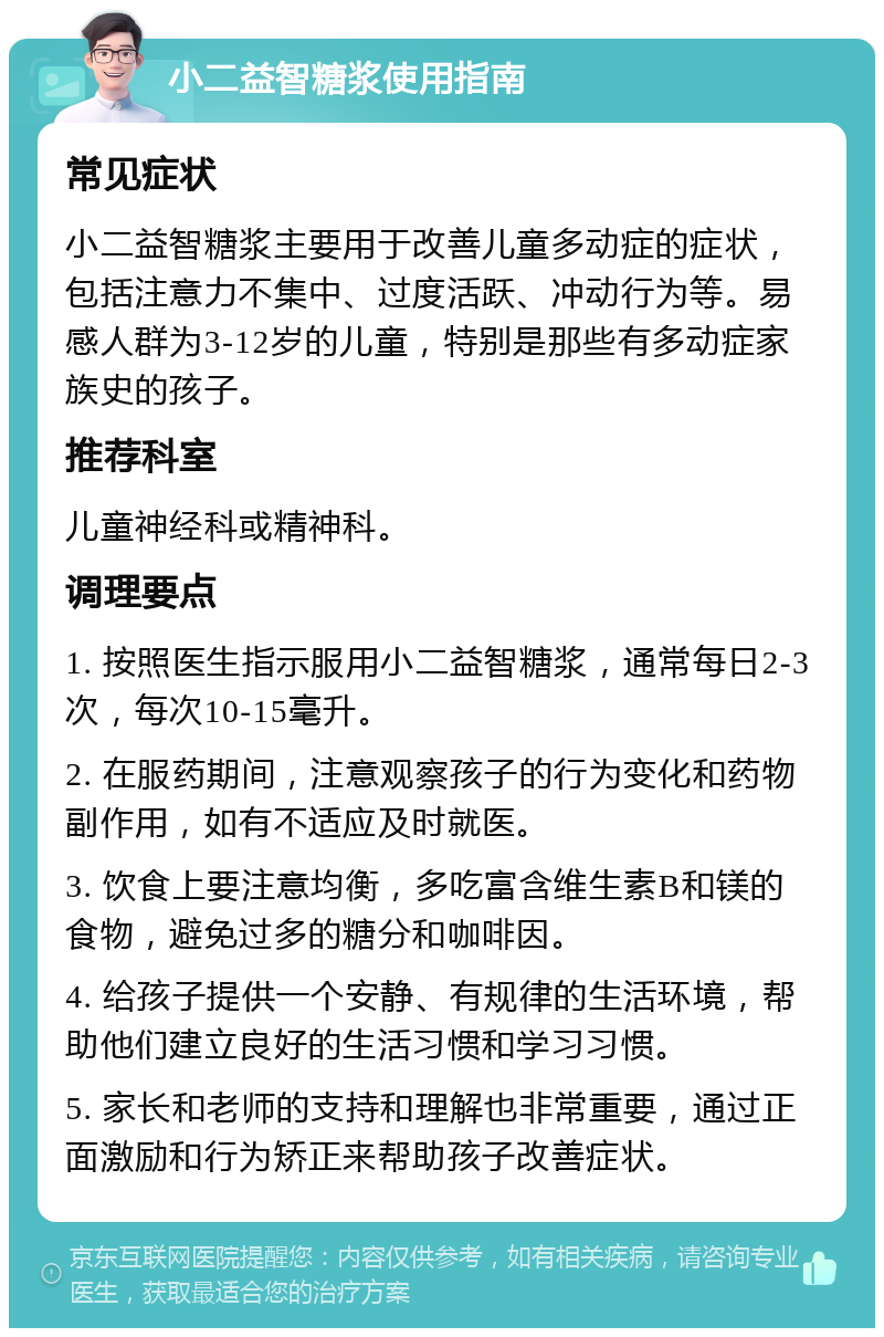 小二益智糖浆使用指南 常见症状 小二益智糖浆主要用于改善儿童多动症的症状，包括注意力不集中、过度活跃、冲动行为等。易感人群为3-12岁的儿童，特别是那些有多动症家族史的孩子。 推荐科室 儿童神经科或精神科。 调理要点 1. 按照医生指示服用小二益智糖浆，通常每日2-3次，每次10-15毫升。 2. 在服药期间，注意观察孩子的行为变化和药物副作用，如有不适应及时就医。 3. 饮食上要注意均衡，多吃富含维生素B和镁的食物，避免过多的糖分和咖啡因。 4. 给孩子提供一个安静、有规律的生活环境，帮助他们建立良好的生活习惯和学习习惯。 5. 家长和老师的支持和理解也非常重要，通过正面激励和行为矫正来帮助孩子改善症状。