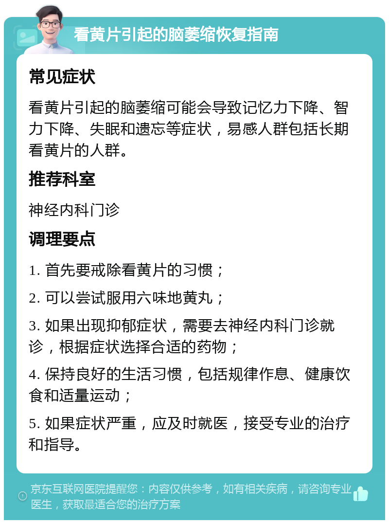 看黄片引起的脑萎缩恢复指南 常见症状 看黄片引起的脑萎缩可能会导致记忆力下降、智力下降、失眠和遗忘等症状，易感人群包括长期看黄片的人群。 推荐科室 神经内科门诊 调理要点 1. 首先要戒除看黄片的习惯； 2. 可以尝试服用六味地黄丸； 3. 如果出现抑郁症状，需要去神经内科门诊就诊，根据症状选择合适的药物； 4. 保持良好的生活习惯，包括规律作息、健康饮食和适量运动； 5. 如果症状严重，应及时就医，接受专业的治疗和指导。