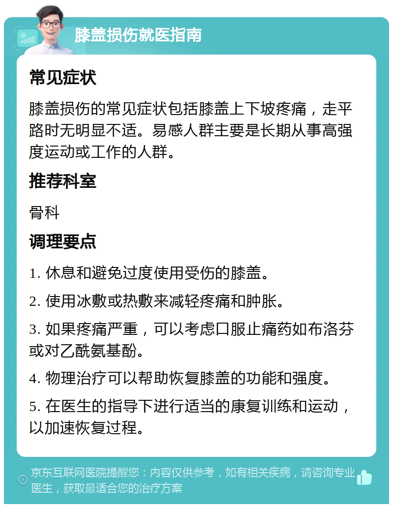 膝盖损伤就医指南 常见症状 膝盖损伤的常见症状包括膝盖上下坡疼痛，走平路时无明显不适。易感人群主要是长期从事高强度运动或工作的人群。 推荐科室 骨科 调理要点 1. 休息和避免过度使用受伤的膝盖。 2. 使用冰敷或热敷来减轻疼痛和肿胀。 3. 如果疼痛严重，可以考虑口服止痛药如布洛芬或对乙酰氨基酚。 4. 物理治疗可以帮助恢复膝盖的功能和强度。 5. 在医生的指导下进行适当的康复训练和运动，以加速恢复过程。