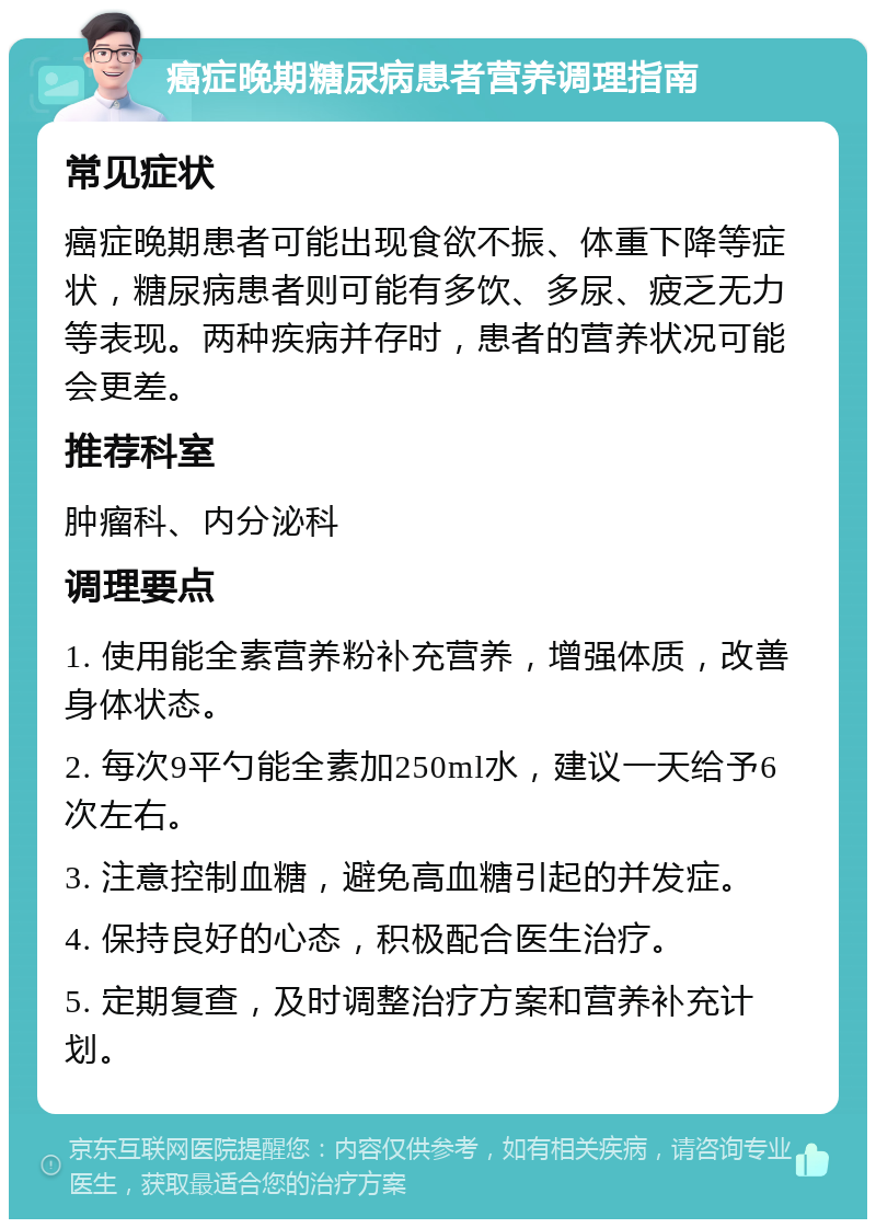 癌症晚期糖尿病患者营养调理指南 常见症状 癌症晚期患者可能出现食欲不振、体重下降等症状，糖尿病患者则可能有多饮、多尿、疲乏无力等表现。两种疾病并存时，患者的营养状况可能会更差。 推荐科室 肿瘤科、内分泌科 调理要点 1. 使用能全素营养粉补充营养，增强体质，改善身体状态。 2. 每次9平勺能全素加250ml水，建议一天给予6次左右。 3. 注意控制血糖，避免高血糖引起的并发症。 4. 保持良好的心态，积极配合医生治疗。 5. 定期复查，及时调整治疗方案和营养补充计划。