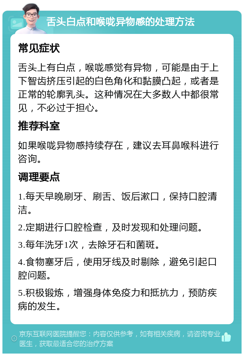 舌头白点和喉咙异物感的处理方法 常见症状 舌头上有白点，喉咙感觉有异物，可能是由于上下智齿挤压引起的白色角化和黏膜凸起，或者是正常的轮廓乳头。这种情况在大多数人中都很常见，不必过于担心。 推荐科室 如果喉咙异物感持续存在，建议去耳鼻喉科进行咨询。 调理要点 1.每天早晚刷牙、刷舌、饭后漱口，保持口腔清洁。 2.定期进行口腔检查，及时发现和处理问题。 3.每年洗牙1次，去除牙石和菌斑。 4.食物塞牙后，使用牙线及时剔除，避免引起口腔问题。 5.积极锻炼，增强身体免疫力和抵抗力，预防疾病的发生。