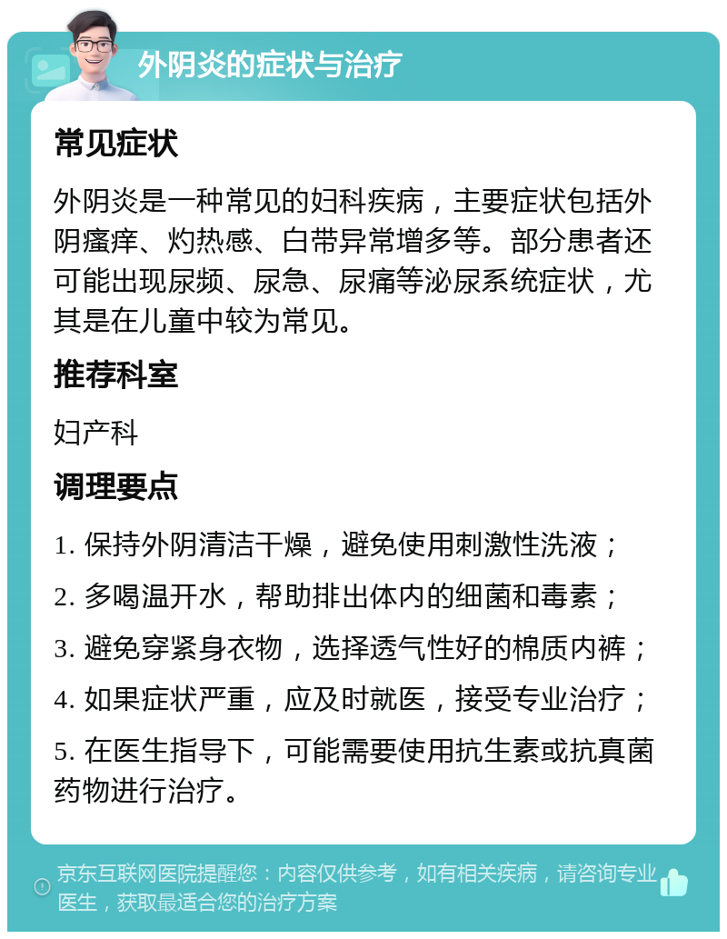 外阴炎的症状与治疗 常见症状 外阴炎是一种常见的妇科疾病，主要症状包括外阴瘙痒、灼热感、白带异常增多等。部分患者还可能出现尿频、尿急、尿痛等泌尿系统症状，尤其是在儿童中较为常见。 推荐科室 妇产科 调理要点 1. 保持外阴清洁干燥，避免使用刺激性洗液； 2. 多喝温开水，帮助排出体内的细菌和毒素； 3. 避免穿紧身衣物，选择透气性好的棉质内裤； 4. 如果症状严重，应及时就医，接受专业治疗； 5. 在医生指导下，可能需要使用抗生素或抗真菌药物进行治疗。