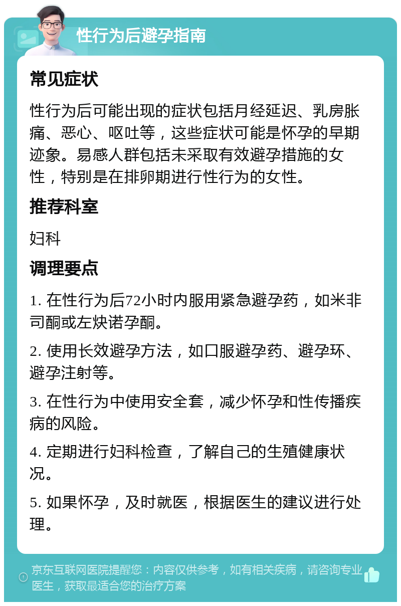 性行为后避孕指南 常见症状 性行为后可能出现的症状包括月经延迟、乳房胀痛、恶心、呕吐等，这些症状可能是怀孕的早期迹象。易感人群包括未采取有效避孕措施的女性，特别是在排卵期进行性行为的女性。 推荐科室 妇科 调理要点 1. 在性行为后72小时内服用紧急避孕药，如米非司酮或左炔诺孕酮。 2. 使用长效避孕方法，如口服避孕药、避孕环、避孕注射等。 3. 在性行为中使用安全套，减少怀孕和性传播疾病的风险。 4. 定期进行妇科检查，了解自己的生殖健康状况。 5. 如果怀孕，及时就医，根据医生的建议进行处理。