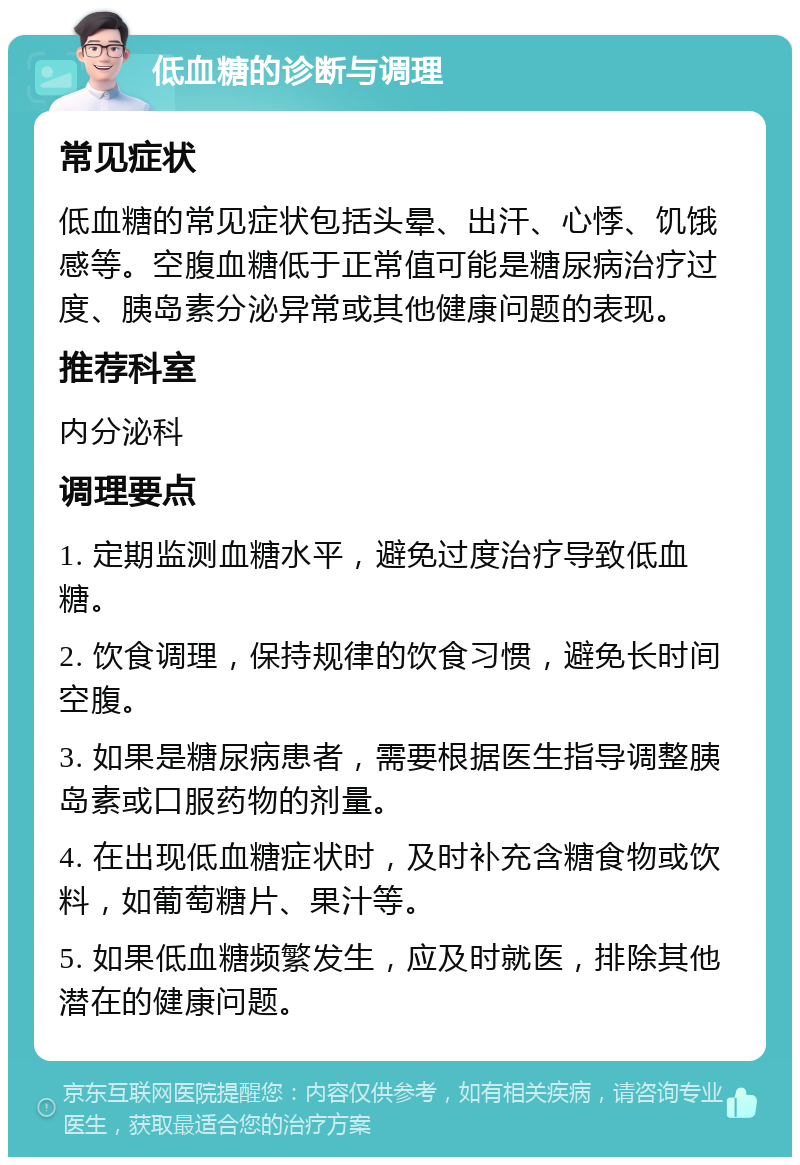 低血糖的诊断与调理 常见症状 低血糖的常见症状包括头晕、出汗、心悸、饥饿感等。空腹血糖低于正常值可能是糖尿病治疗过度、胰岛素分泌异常或其他健康问题的表现。 推荐科室 内分泌科 调理要点 1. 定期监测血糖水平，避免过度治疗导致低血糖。 2. 饮食调理，保持规律的饮食习惯，避免长时间空腹。 3. 如果是糖尿病患者，需要根据医生指导调整胰岛素或口服药物的剂量。 4. 在出现低血糖症状时，及时补充含糖食物或饮料，如葡萄糖片、果汁等。 5. 如果低血糖频繁发生，应及时就医，排除其他潜在的健康问题。