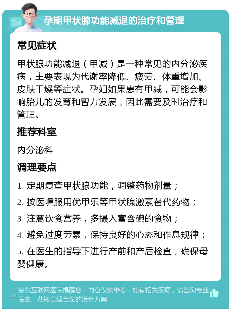 孕期甲状腺功能减退的治疗和管理 常见症状 甲状腺功能减退（甲减）是一种常见的内分泌疾病，主要表现为代谢率降低、疲劳、体重增加、皮肤干燥等症状。孕妇如果患有甲减，可能会影响胎儿的发育和智力发展，因此需要及时治疗和管理。 推荐科室 内分泌科 调理要点 1. 定期复查甲状腺功能，调整药物剂量； 2. 按医嘱服用优甲乐等甲状腺激素替代药物； 3. 注意饮食营养，多摄入富含碘的食物； 4. 避免过度劳累，保持良好的心态和作息规律； 5. 在医生的指导下进行产前和产后检查，确保母婴健康。