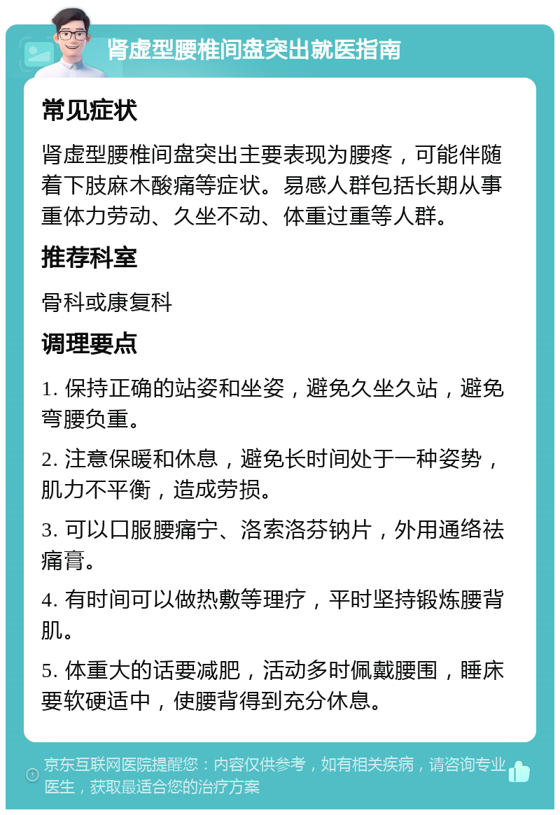 肾虚型腰椎间盘突出就医指南 常见症状 肾虚型腰椎间盘突出主要表现为腰疼，可能伴随着下肢麻木酸痛等症状。易感人群包括长期从事重体力劳动、久坐不动、体重过重等人群。 推荐科室 骨科或康复科 调理要点 1. 保持正确的站姿和坐姿，避免久坐久站，避免弯腰负重。 2. 注意保暖和休息，避免长时间处于一种姿势，肌力不平衡，造成劳损。 3. 可以口服腰痛宁、洛索洛芬钠片，外用通络祛痛膏。 4. 有时间可以做热敷等理疗，平时坚持锻炼腰背肌。 5. 体重大的话要减肥，活动多时佩戴腰围，睡床要软硬适中，使腰背得到充分休息。