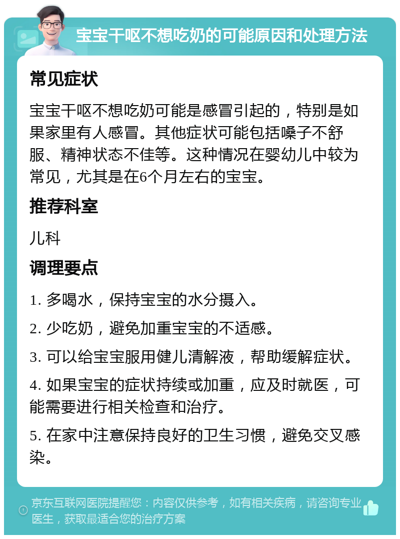 宝宝干呕不想吃奶的可能原因和处理方法 常见症状 宝宝干呕不想吃奶可能是感冒引起的，特别是如果家里有人感冒。其他症状可能包括嗓子不舒服、精神状态不佳等。这种情况在婴幼儿中较为常见，尤其是在6个月左右的宝宝。 推荐科室 儿科 调理要点 1. 多喝水，保持宝宝的水分摄入。 2. 少吃奶，避免加重宝宝的不适感。 3. 可以给宝宝服用健儿清解液，帮助缓解症状。 4. 如果宝宝的症状持续或加重，应及时就医，可能需要进行相关检查和治疗。 5. 在家中注意保持良好的卫生习惯，避免交叉感染。