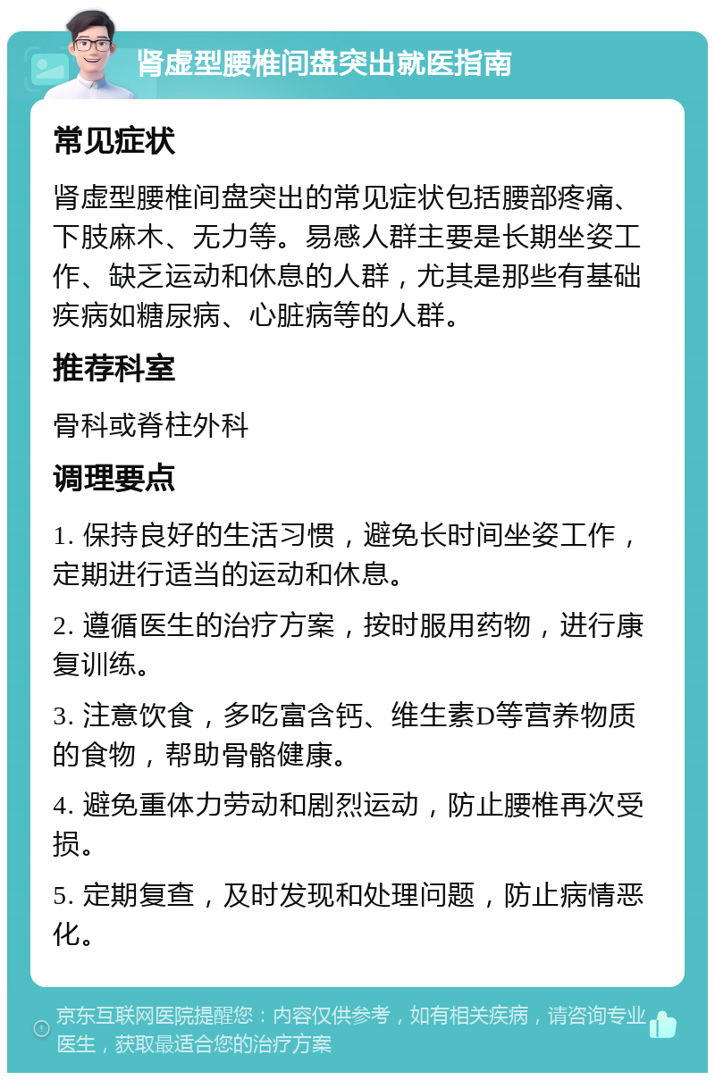 肾虚型腰椎间盘突出就医指南 常见症状 肾虚型腰椎间盘突出的常见症状包括腰部疼痛、下肢麻木、无力等。易感人群主要是长期坐姿工作、缺乏运动和休息的人群，尤其是那些有基础疾病如糖尿病、心脏病等的人群。 推荐科室 骨科或脊柱外科 调理要点 1. 保持良好的生活习惯，避免长时间坐姿工作，定期进行适当的运动和休息。 2. 遵循医生的治疗方案，按时服用药物，进行康复训练。 3. 注意饮食，多吃富含钙、维生素D等营养物质的食物，帮助骨骼健康。 4. 避免重体力劳动和剧烈运动，防止腰椎再次受损。 5. 定期复查，及时发现和处理问题，防止病情恶化。