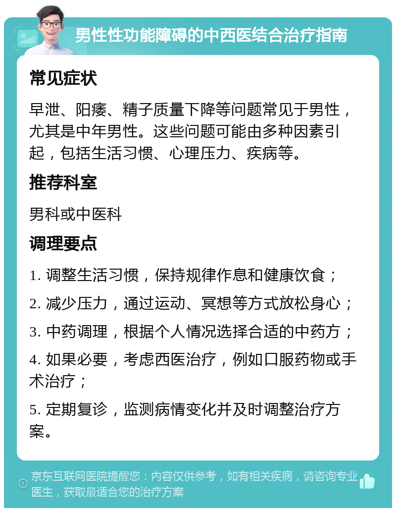 男性性功能障碍的中西医结合治疗指南 常见症状 早泄、阳痿、精子质量下降等问题常见于男性，尤其是中年男性。这些问题可能由多种因素引起，包括生活习惯、心理压力、疾病等。 推荐科室 男科或中医科 调理要点 1. 调整生活习惯，保持规律作息和健康饮食； 2. 减少压力，通过运动、冥想等方式放松身心； 3. 中药调理，根据个人情况选择合适的中药方； 4. 如果必要，考虑西医治疗，例如口服药物或手术治疗； 5. 定期复诊，监测病情变化并及时调整治疗方案。