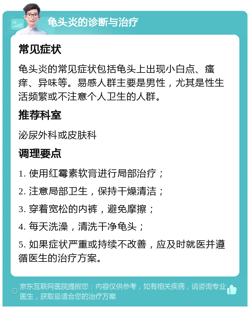 龟头炎的诊断与治疗 常见症状 龟头炎的常见症状包括龟头上出现小白点、瘙痒、异味等。易感人群主要是男性，尤其是性生活频繁或不注意个人卫生的人群。 推荐科室 泌尿外科或皮肤科 调理要点 1. 使用红霉素软膏进行局部治疗； 2. 注意局部卫生，保持干燥清洁； 3. 穿着宽松的内裤，避免摩擦； 4. 每天洗澡，清洗干净龟头； 5. 如果症状严重或持续不改善，应及时就医并遵循医生的治疗方案。