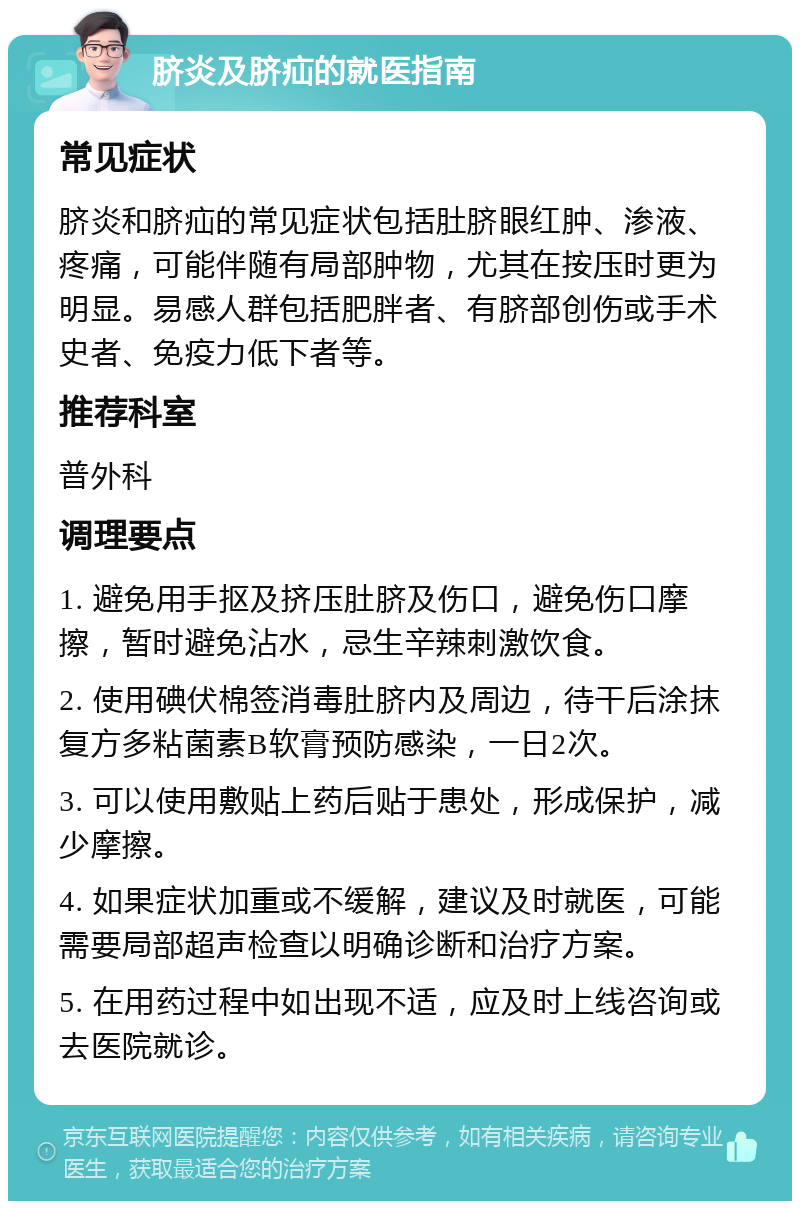 脐炎及脐疝的就医指南 常见症状 脐炎和脐疝的常见症状包括肚脐眼红肿、渗液、疼痛，可能伴随有局部肿物，尤其在按压时更为明显。易感人群包括肥胖者、有脐部创伤或手术史者、免疫力低下者等。 推荐科室 普外科 调理要点 1. 避免用手抠及挤压肚脐及伤口，避免伤口摩擦，暂时避免沾水，忌生辛辣刺激饮食。 2. 使用碘伏棉签消毒肚脐内及周边，待干后涂抹复方多粘菌素B软膏预防感染，一日2次。 3. 可以使用敷贴上药后贴于患处，形成保护，减少摩擦。 4. 如果症状加重或不缓解，建议及时就医，可能需要局部超声检查以明确诊断和治疗方案。 5. 在用药过程中如出现不适，应及时上线咨询或去医院就诊。