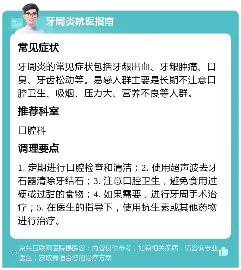 牙周炎就医指南 常见症状 牙周炎的常见症状包括牙龈出血、牙龈肿痛、口臭、牙齿松动等。易感人群主要是长期不注意口腔卫生、吸烟、压力大、营养不良等人群。 推荐科室 口腔科 调理要点 1. 定期进行口腔检查和清洁；2. 使用超声波去牙石器清除牙结石；3. 注意口腔卫生，避免食用过硬或过甜的食物；4. 如果需要，进行牙周手术治疗；5. 在医生的指导下，使用抗生素或其他药物进行治疗。