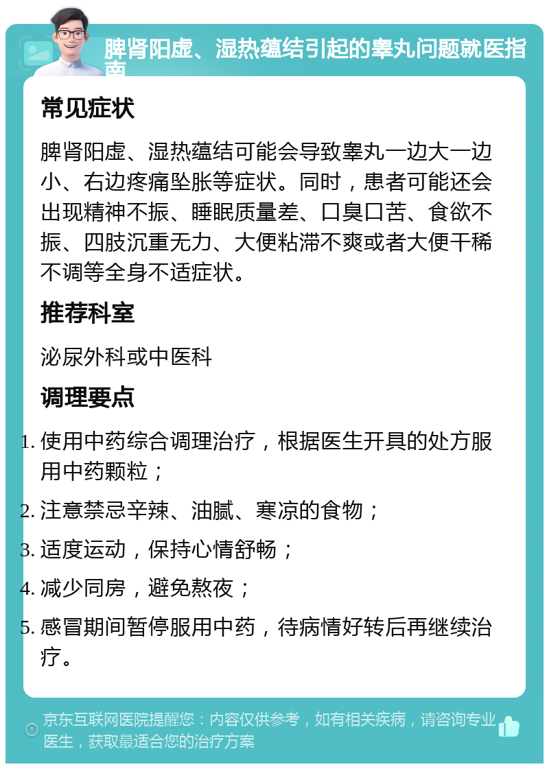 脾肾阳虚、湿热蕴结引起的睾丸问题就医指南 常见症状 脾肾阳虚、湿热蕴结可能会导致睾丸一边大一边小、右边疼痛坠胀等症状。同时，患者可能还会出现精神不振、睡眠质量差、口臭口苦、食欲不振、四肢沉重无力、大便粘滞不爽或者大便干稀不调等全身不适症状。 推荐科室 泌尿外科或中医科 调理要点 使用中药综合调理治疗，根据医生开具的处方服用中药颗粒； 注意禁忌辛辣、油腻、寒凉的食物； 适度运动，保持心情舒畅； 减少同房，避免熬夜； 感冒期间暂停服用中药，待病情好转后再继续治疗。