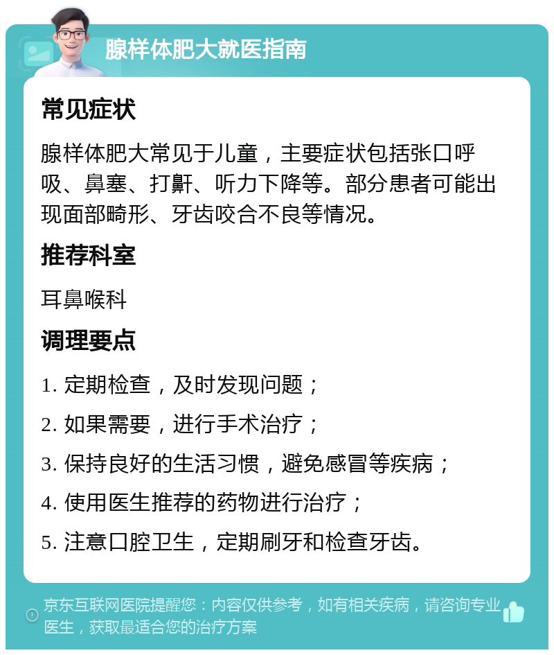 腺样体肥大就医指南 常见症状 腺样体肥大常见于儿童，主要症状包括张口呼吸、鼻塞、打鼾、听力下降等。部分患者可能出现面部畸形、牙齿咬合不良等情况。 推荐科室 耳鼻喉科 调理要点 1. 定期检查，及时发现问题； 2. 如果需要，进行手术治疗； 3. 保持良好的生活习惯，避免感冒等疾病； 4. 使用医生推荐的药物进行治疗； 5. 注意口腔卫生，定期刷牙和检查牙齿。