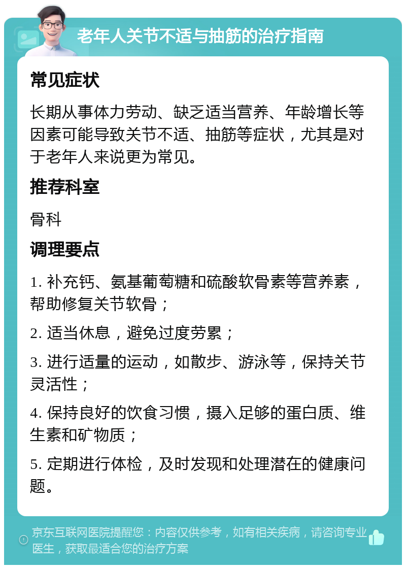 老年人关节不适与抽筋的治疗指南 常见症状 长期从事体力劳动、缺乏适当营养、年龄增长等因素可能导致关节不适、抽筋等症状，尤其是对于老年人来说更为常见。 推荐科室 骨科 调理要点 1. 补充钙、氨基葡萄糖和硫酸软骨素等营养素，帮助修复关节软骨； 2. 适当休息，避免过度劳累； 3. 进行适量的运动，如散步、游泳等，保持关节灵活性； 4. 保持良好的饮食习惯，摄入足够的蛋白质、维生素和矿物质； 5. 定期进行体检，及时发现和处理潜在的健康问题。