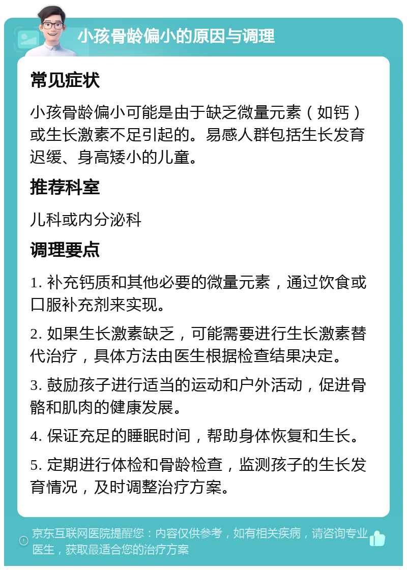 小孩骨龄偏小的原因与调理 常见症状 小孩骨龄偏小可能是由于缺乏微量元素（如钙）或生长激素不足引起的。易感人群包括生长发育迟缓、身高矮小的儿童。 推荐科室 儿科或内分泌科 调理要点 1. 补充钙质和其他必要的微量元素，通过饮食或口服补充剂来实现。 2. 如果生长激素缺乏，可能需要进行生长激素替代治疗，具体方法由医生根据检查结果决定。 3. 鼓励孩子进行适当的运动和户外活动，促进骨骼和肌肉的健康发展。 4. 保证充足的睡眠时间，帮助身体恢复和生长。 5. 定期进行体检和骨龄检查，监测孩子的生长发育情况，及时调整治疗方案。