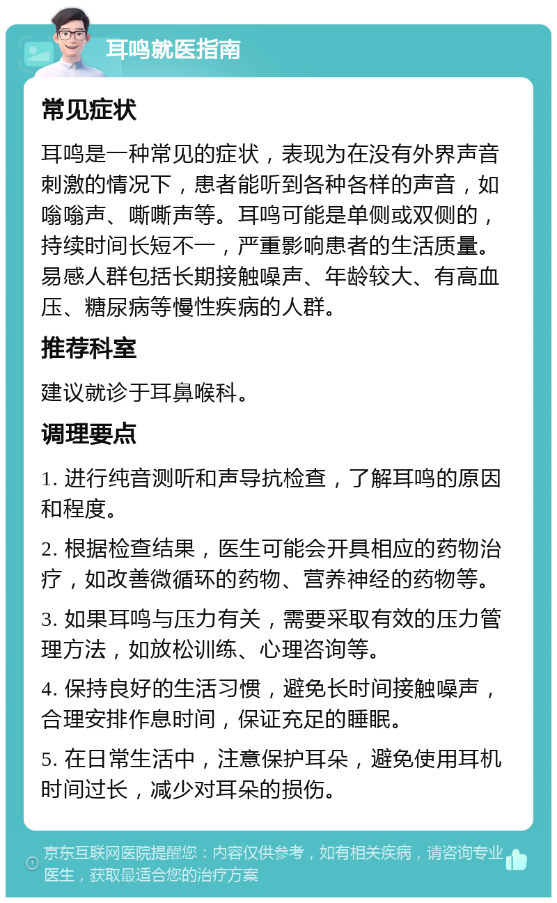 耳鸣就医指南 常见症状 耳鸣是一种常见的症状，表现为在没有外界声音刺激的情况下，患者能听到各种各样的声音，如嗡嗡声、嘶嘶声等。耳鸣可能是单侧或双侧的，持续时间长短不一，严重影响患者的生活质量。易感人群包括长期接触噪声、年龄较大、有高血压、糖尿病等慢性疾病的人群。 推荐科室 建议就诊于耳鼻喉科。 调理要点 1. 进行纯音测听和声导抗检查，了解耳鸣的原因和程度。 2. 根据检查结果，医生可能会开具相应的药物治疗，如改善微循环的药物、营养神经的药物等。 3. 如果耳鸣与压力有关，需要采取有效的压力管理方法，如放松训练、心理咨询等。 4. 保持良好的生活习惯，避免长时间接触噪声，合理安排作息时间，保证充足的睡眠。 5. 在日常生活中，注意保护耳朵，避免使用耳机时间过长，减少对耳朵的损伤。