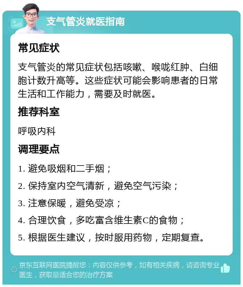 支气管炎就医指南 常见症状 支气管炎的常见症状包括咳嗽、喉咙红肿、白细胞计数升高等。这些症状可能会影响患者的日常生活和工作能力，需要及时就医。 推荐科室 呼吸内科 调理要点 1. 避免吸烟和二手烟； 2. 保持室内空气清新，避免空气污染； 3. 注意保暖，避免受凉； 4. 合理饮食，多吃富含维生素C的食物； 5. 根据医生建议，按时服用药物，定期复查。