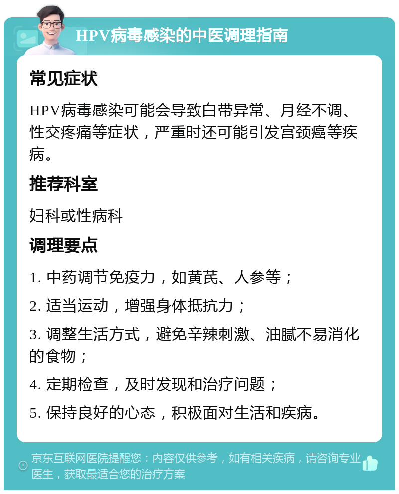 HPV病毒感染的中医调理指南 常见症状 HPV病毒感染可能会导致白带异常、月经不调、性交疼痛等症状，严重时还可能引发宫颈癌等疾病。 推荐科室 妇科或性病科 调理要点 1. 中药调节免疫力，如黄芪、人参等； 2. 适当运动，增强身体抵抗力； 3. 调整生活方式，避免辛辣刺激、油腻不易消化的食物； 4. 定期检查，及时发现和治疗问题； 5. 保持良好的心态，积极面对生活和疾病。