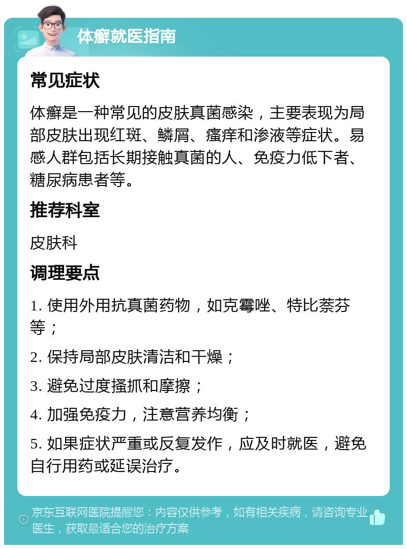 体癣就医指南 常见症状 体癣是一种常见的皮肤真菌感染，主要表现为局部皮肤出现红斑、鳞屑、瘙痒和渗液等症状。易感人群包括长期接触真菌的人、免疫力低下者、糖尿病患者等。 推荐科室 皮肤科 调理要点 1. 使用外用抗真菌药物，如克霉唑、特比萘芬等； 2. 保持局部皮肤清洁和干燥； 3. 避免过度搔抓和摩擦； 4. 加强免疫力，注意营养均衡； 5. 如果症状严重或反复发作，应及时就医，避免自行用药或延误治疗。