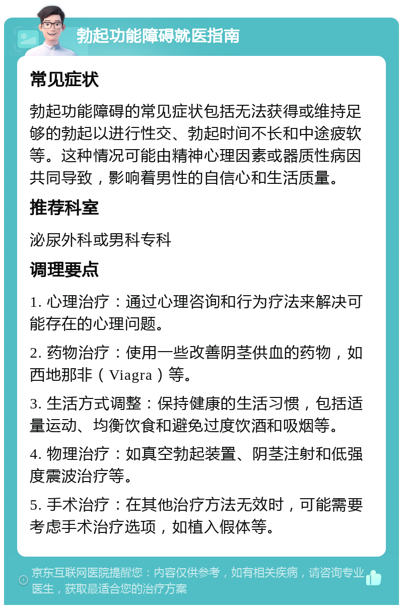 勃起功能障碍就医指南 常见症状 勃起功能障碍的常见症状包括无法获得或维持足够的勃起以进行性交、勃起时间不长和中途疲软等。这种情况可能由精神心理因素或器质性病因共同导致，影响着男性的自信心和生活质量。 推荐科室 泌尿外科或男科专科 调理要点 1. 心理治疗：通过心理咨询和行为疗法来解决可能存在的心理问题。 2. 药物治疗：使用一些改善阴茎供血的药物，如西地那非（Viagra）等。 3. 生活方式调整：保持健康的生活习惯，包括适量运动、均衡饮食和避免过度饮酒和吸烟等。 4. 物理治疗：如真空勃起装置、阴茎注射和低强度震波治疗等。 5. 手术治疗：在其他治疗方法无效时，可能需要考虑手术治疗选项，如植入假体等。