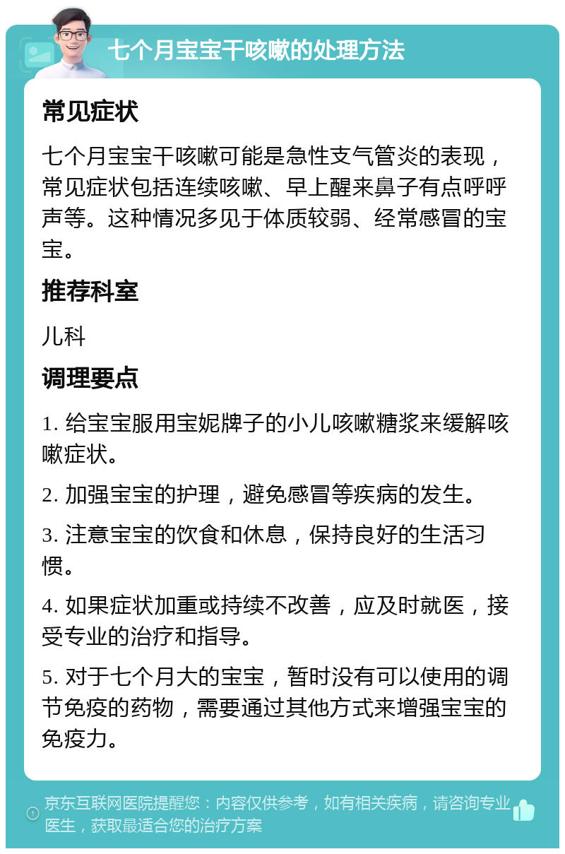 七个月宝宝干咳嗽的处理方法 常见症状 七个月宝宝干咳嗽可能是急性支气管炎的表现，常见症状包括连续咳嗽、早上醒来鼻子有点呼呼声等。这种情况多见于体质较弱、经常感冒的宝宝。 推荐科室 儿科 调理要点 1. 给宝宝服用宝妮牌子的小儿咳嗽糖浆来缓解咳嗽症状。 2. 加强宝宝的护理，避免感冒等疾病的发生。 3. 注意宝宝的饮食和休息，保持良好的生活习惯。 4. 如果症状加重或持续不改善，应及时就医，接受专业的治疗和指导。 5. 对于七个月大的宝宝，暂时没有可以使用的调节免疫的药物，需要通过其他方式来增强宝宝的免疫力。