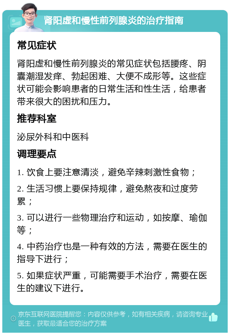 肾阳虚和慢性前列腺炎的治疗指南 常见症状 肾阳虚和慢性前列腺炎的常见症状包括腰疼、阴囊潮湿发痒、勃起困难、大便不成形等。这些症状可能会影响患者的日常生活和性生活，给患者带来很大的困扰和压力。 推荐科室 泌尿外科和中医科 调理要点 1. 饮食上要注意清淡，避免辛辣刺激性食物； 2. 生活习惯上要保持规律，避免熬夜和过度劳累； 3. 可以进行一些物理治疗和运动，如按摩、瑜伽等； 4. 中药治疗也是一种有效的方法，需要在医生的指导下进行； 5. 如果症状严重，可能需要手术治疗，需要在医生的建议下进行。