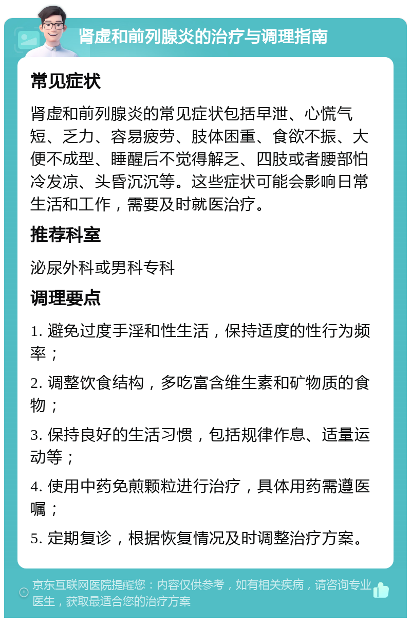 肾虚和前列腺炎的治疗与调理指南 常见症状 肾虚和前列腺炎的常见症状包括早泄、心慌气短、乏力、容易疲劳、肢体困重、食欲不振、大便不成型、睡醒后不觉得解乏、四肢或者腰部怕冷发凉、头昏沉沉等。这些症状可能会影响日常生活和工作，需要及时就医治疗。 推荐科室 泌尿外科或男科专科 调理要点 1. 避免过度手淫和性生活，保持适度的性行为频率； 2. 调整饮食结构，多吃富含维生素和矿物质的食物； 3. 保持良好的生活习惯，包括规律作息、适量运动等； 4. 使用中药免煎颗粒进行治疗，具体用药需遵医嘱； 5. 定期复诊，根据恢复情况及时调整治疗方案。